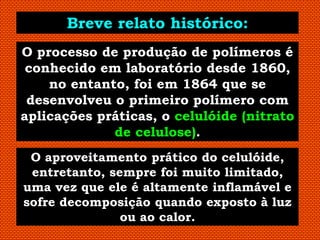 Breve relato histórico:
O processo de produção de polímeros é
 conhecido em laboratório desde 1860,
    no entanto, foi em 1864 que se
 desenvolveu o primeiro polímero com
aplicações práticas, o celulóide (nitrato
             de celulose).
 O aproveitamento prático do celulóide,
 entretanto, sempre foi muito limitado,
uma vez que ele é altamente inflamável e
sofre decomposição quando exposto à luz
               ou ao calor.
 