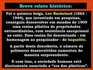 Breve relato histórico:
 Foi o químico belga, Leo Baekeland (1863 -
     1944), que investindo em pesquisas,
 conseguiu desenvolver em meados de 1909
     uma resina plástica de propriedades
extraordinárias, com resistência excepcional
  ao calor. Essa resina foi denominada - em
 homenagem ao pesquisador - de baquelite.
  A partir desta descoberta, o número de
  polímeros desenvolvidos aumentou de
          maneira surpreendente.
    E com isso, a sociedade humana está
diretamente associada a “era dos plásticos”.
 