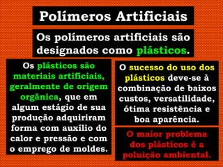 Polímeros Artificiais
      Os polímeros artificiais são
      designados como plásticos.
   Os plásticos são       O sucesso do uso dos
 materiais artificiais,    plásticos deve-se à
geralmente de origem      combinação de baixos
  orgânica, que em        custos, versatilidade,
algum estágio de sua       ótima resistência e
produção adquiriram          boa aparência.
forma com auxílio do
                            O maior problema
calor e pressão e com
                            dos plásticos é a
o emprego de moldes.
                           poluição ambiental.
 