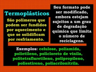 Seu formato pode
Termoplásticos         ser modificado,
                       embora estejam
 São polímeros que    sujeitos a um grau
podem ser fundidos      de degradação
por aquecimento e     química que limita
 que se solidificam      o número de
 por resfriamento.       reciclagens.

     Exemplos: celulose, poliamida,
    polietileno, policloreto de vinila,
   politetrafluretileno, polipropileno,
     poliestireno, poliacrilonitrila.
 