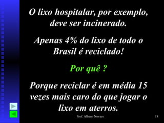 O lixo hospitalar, por exemplo,
     deve ser incinerado.
 Apenas 4% do lixo de todo o
     Brasil é reciclado!
          Por quê ?
Porque reciclar é em média 15
vezes mais caro do que jogar o
       lixo em aterros.
            Prof. Albano Novaes   18
 