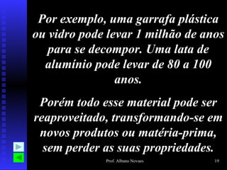 Por exemplo, uma garrafa plástica
ou vidro pode levar 1 milhão de anos
   para se decompor. Uma lata de
  alumínio pode levar de 80 a 100
                anos.
 Porém todo esse material pode ser
reaproveitado, transformando-se em
 novos produtos ou matéria-prima,
  sem perder as suas propriedades.
             Prof. Albano Novaes   19
 