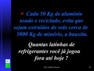  Cada 50 Kg de alumínio
   usado e reciclado, evita que
sejam extraídos do solo cerca de
 5000 Kg de minério, a bauxita.
       Quantas latinhas de
  refrigerantes você já jogou
         fora até hoje ?
             Prof. Albano Novaes   24
 