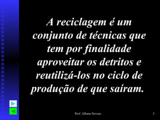 A reciclagem é um
conjunto de técnicas que
   tem por finalidade
 aproveitar os detritos e
 reutilizá-los no ciclo de
produção de que saíram.

         Prof. Albano Novaes   3
 