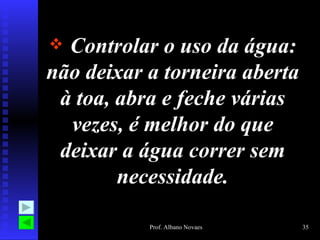  Controlar o uso da água:
não deixar a torneira aberta
 à toa, abra e feche várias
  vezes, é melhor do que
 deixar a água correr sem
        necessidade.

           Prof. Albano Novaes   35
 