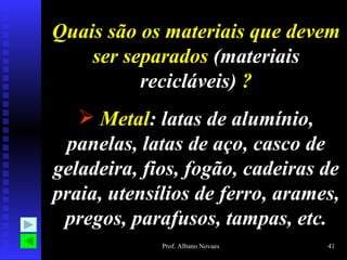 Quais são os materiais que devem
    ser separados (materiais
          recicláveis) ?
    Metal: latas de alumínio,
 panelas, latas de aço, casco de
geladeira, fios, fogão, cadeiras de
praia, utensílios de ferro, arames,
 pregos, parafusos, tampas, etc.
             Prof. Albano Novaes   41
 