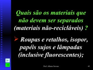 Quais são os materiais que
  não devem ser separados
(materiais não-recicláveis) ?
 Roupas e retalhos, isopor,
  papéis sujos e lâmpadas
 (inclusive fluorescentes);
           Prof. Albano Novaes   45
 