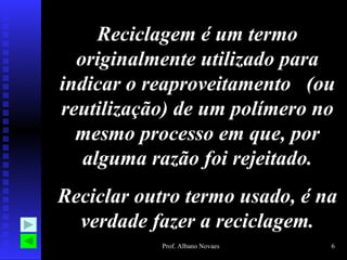 Reciclagem é um termo
  originalmente utilizado para
indicar o reaproveitamento (ou
reutilização) de um polímero no
  mesmo processo em que, por
   alguma razão foi rejeitado.
Reciclar outro termo usado, é na
  verdade fazer a reciclagem.
           Prof. Albano Novaes   6
 