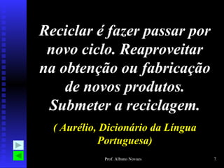 Reciclar é fazer passar por
 novo ciclo. Reaproveitar
na obtenção ou fabricação
    de novos produtos.
 Submeter a reciclagem.
  ( Aurélio, Dicionário da Língua
            Portuguesa)
             Prof. Albano Novaes    7
 