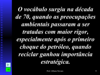O vocábulo surgiu na década
de 70, quando as preocupações
  ambientais passaram a ser
   tratadas com maior rigor,
especialmente após o primeiro
 choque do petróleo, quando
 reciclar ganhou importância
          estratégica.
           Prof. Albano Novaes   9
 