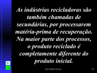 As indústrias recicladoras são também chamadas de secundárias, por processarem matéria-prima de recuperação. Na maior parte dos processos, o produto reciclado é completamente diferente do produto inicial. 