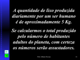 A quantidade de lixo produzida diariamente por um ser humano é de aproximadamente 5 Kg. Se calcularmos o total produzido pelo número de habitantes adultos do planeta, com certeza os números serão assustadores. 