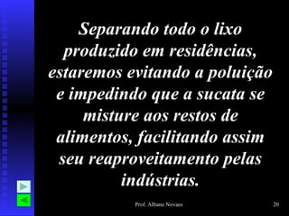 Separando todo o lixo produzido em residências, estaremos evitando a poluição e impedindo que a sucata se misture aos restos de alimentos, facilitando assim seu reaproveitamento pelas indústrias. 