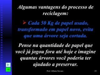 Algumas vantagens do processo de reciclagem: Cada 50 Kg de papel usado, transformado em papel novo, evita que uma árvore seja cortada. Pense na quantidade de papel que você já jogou fora até hoje e imagine quantas árvores você poderia ter ajudado a preservar. 
