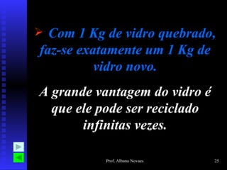 Com 1 Kg de vidro quebrado, faz-se exatamente um 1 Kg de vidro novo. A grande vantagem do vidro é que ele pode ser reciclado infinitas vezes. 