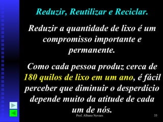 Reduzir, Reutilizar e Reciclar. Reduzir a quantidade de lixo é um compromisso importante e permanente. Como cada pessoa produz cerca de  180 quilos de lixo em um ano , é fácil perceber que diminuir o desperdício depende muito da atitude de cada um de nós. 