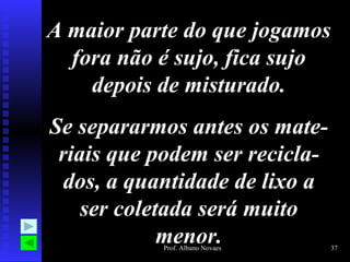 A maior parte do que jogamos fora não é sujo, fica sujo depois de misturado. Se separarmos antes os mate-riais que podem ser recicla-dos, a quantidade de lixo a ser coletada será muito menor. 