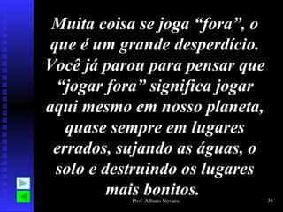 Muita coisa se joga “fora”, o que é um grande desperdício. Você já parou para pensar que “jogar fora” significa jogar aqui mesmo em nosso planeta, quase sempre em lugares errados, sujando as águas, o solo e destruindo os lugares mais bonitos.  