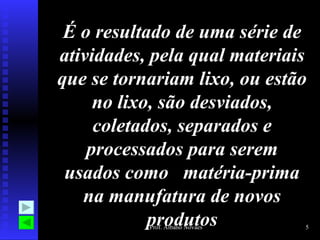 É o resultado de uma série de atividades, pela qual materiais que se tornariam lixo, ou estão no lixo, são desviados, coletados, separados e processados para serem usados como  matéria-prima na manufatura de novos produtos 