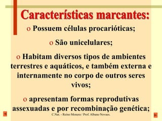 C.Nat. - Reino Monera / Prof. Albano Novaes.
o Possuem células procarióticas;
o São unicelulares;
o Habitam diversos tipos de ambientes
terrestres e aquáticos, e também externa e
internamente no corpo de outros seres
vivos;
o apresentam formas reprodutivas
assexuadas e por recombinação genética;
 