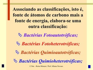C.Nat. - Reino Monera / Prof. Albano Novaes.
Associando as classificações, isto é,
fonte de átomos de carbono mais a
fonte de energia, elabora-se uma
outra classificação:
 Bactérias Fotoautotróficas;
 Bactérias Fotoheterotróficas;
 Bactérias Quimioautotróficas;
 Bactérias Quimioheterotróficas;
 