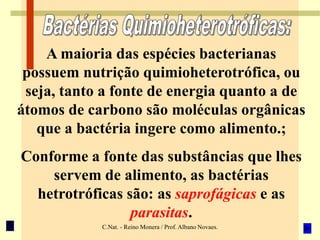 C.Nat. - Reino Monera / Prof. Albano Novaes.
A maioria das espécies bacterianas
possuem nutrição quimioheterotrófica, ou
seja, tanto a fonte de energia quanto a de
átomos de carbono são moléculas orgânicas
que a bactéria ingere como alimento.;
Conforme a fonte das substâncias que lhes
servem de alimento, as bactérias
hetrotróficas são: as saprofágicas e as
parasitas.
 