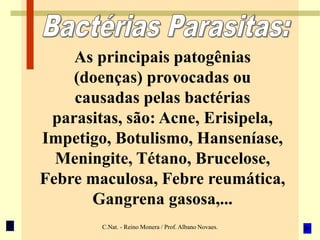 C.Nat. - Reino Monera / Prof. Albano Novaes.
As principais patogênias
(doenças) provocadas ou
causadas pelas bactérias
parasitas, são: Acne, Erisipela,
Impetigo, Botulismo, Hanseníase,
Meningite, Tétano, Brucelose,
Febre maculosa, Febre reumática,
Gangrena gasosa,...
 