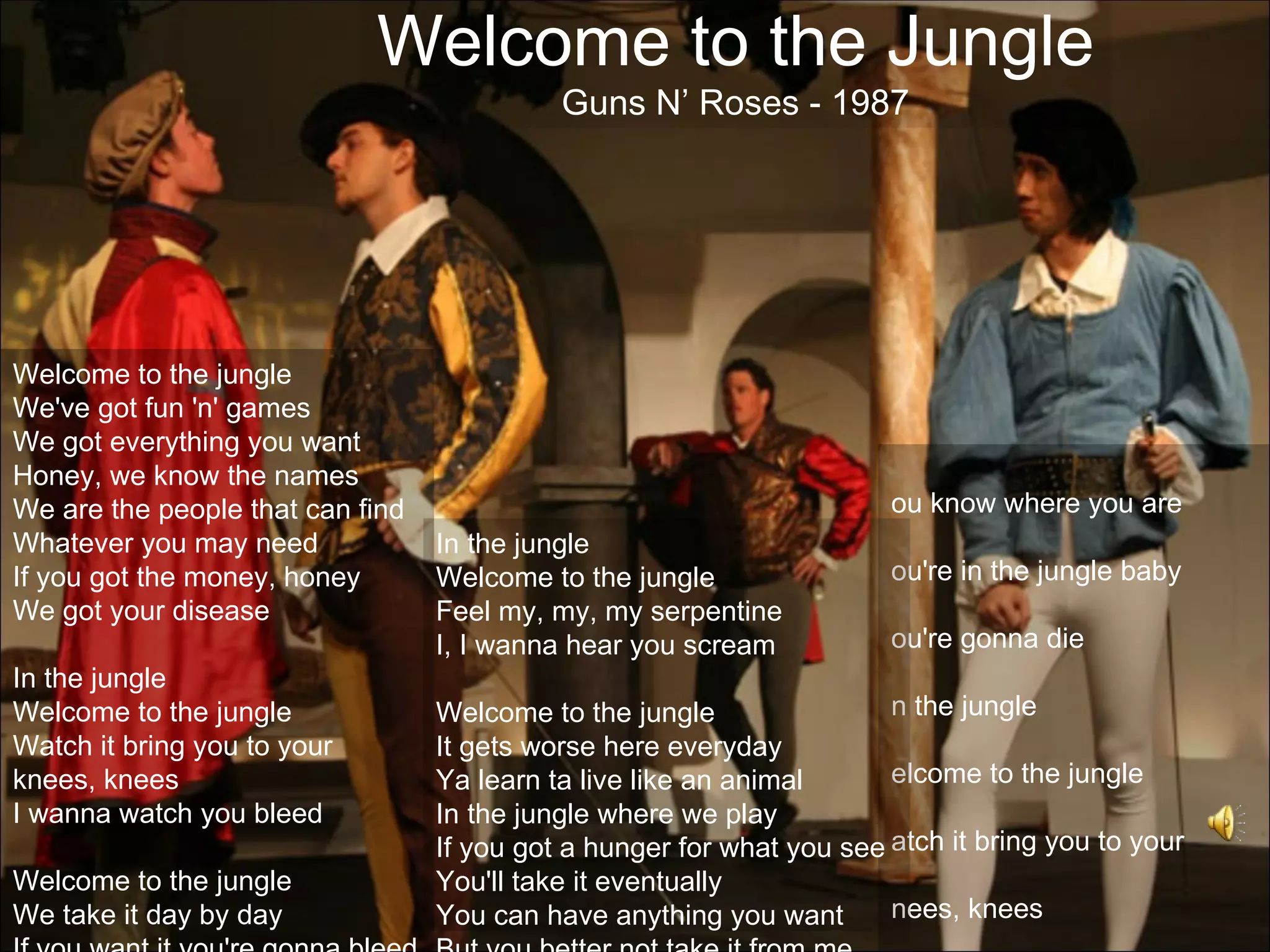 Welcome to the Jungle
                                            Guns N’ Roses - 1987




Welcome to the jungle
We've got fun 'n' games
We got everything you want
Honey, we know the names
We are the people that can find                                        ou know where you are
Whatever you may need             In the jungle
If you got the money, honey       Welcome to the jungle                ou're in the jungle baby
We got your disease               Feel my, my, my serpentine
                                  I, I wanna hear you scream           ou're gonna die
In the jungle
Welcome to the jungle             Welcome to the jungle                n the jungle
Watch it bring you to your        It gets worse here everyday
knees, knees                      Ya learn ta live like an animal      elcome to the jungle
I wanna watch you bleed           In the jungle where we play
                                  If you got a hunger for what you see atch it bring you to your
Welcome to the jungle             You'll take it eventually
We take it day by day             You can have anything you want       nees, knees
 