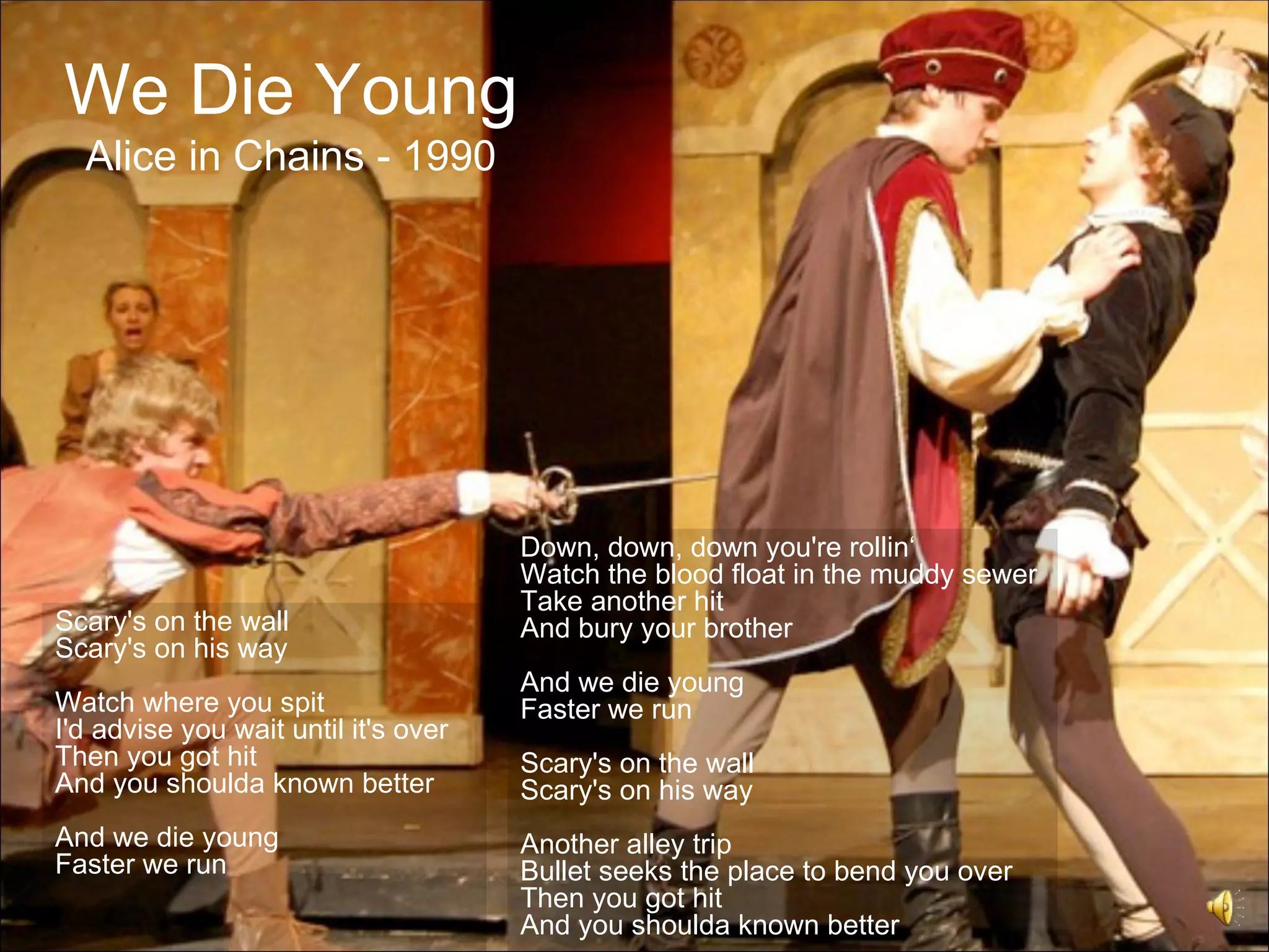We Die Young
  Alice in Chains - 1990




                                      Down, down, down you're rollin‘
                                      Watch the blood float in the muddy sewer
                                      Take another hit
Scary's on the wall                   And bury your brother
Scary's on his way
                                      And we die young
Watch where you spit                  Faster we run
I'd advise you wait until it's over
Then you got hit                      Scary's on the wall
And you shoulda known better          Scary's on his way
And we die young                      Another alley trip
Faster we run                         Bullet seeks the place to bend you over
                                      Then you got hit
                                      And you shoulda known better
 