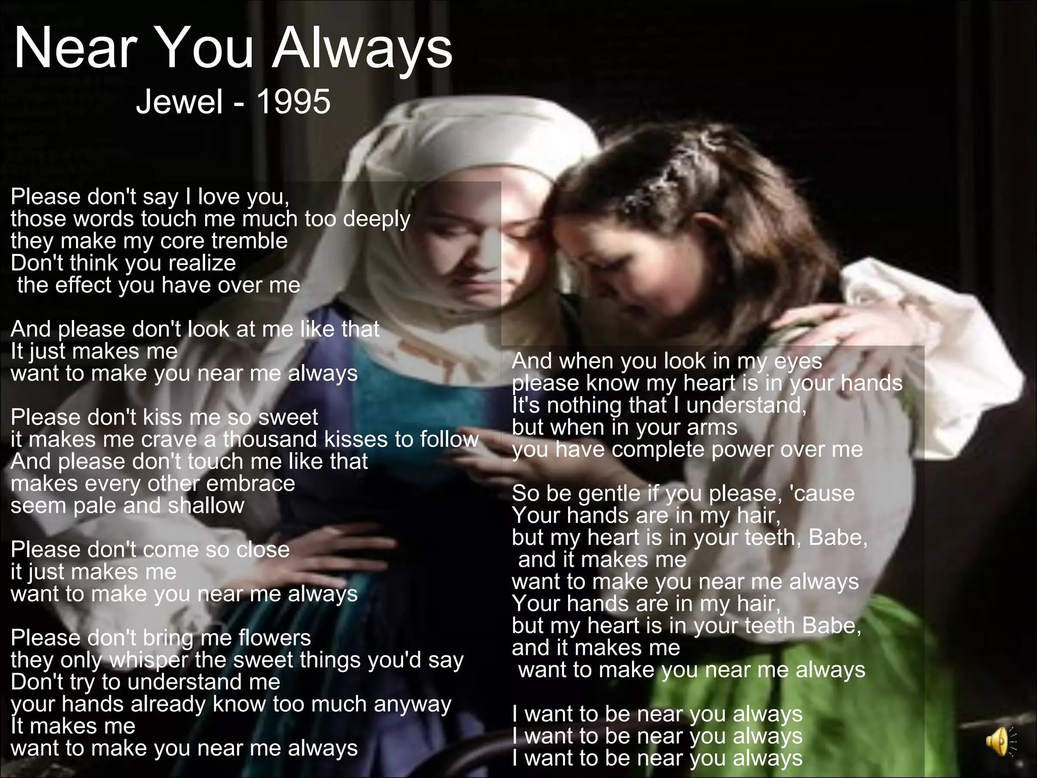 Near You Always
            Jewel - 1995

Please don't say I love you,
those words touch me much too deeply
they make my core tremble
Don't think you realize
 the effect you have over me
And please don't look at me like that
It just makes me                                And when you look in my eyes
want to make you near me always                 please know my heart is in your hands
                                                It's nothing that I understand,
Please don't kiss me so sweet                   but when in your arms
it makes me crave a thousand kisses to follow   you have complete power over me
And please don't touch me like that
makes every other embrace                       So be gentle if you please, 'cause
seem pale and shallow                           Your hands are in my hair,
                                                but my heart is in your teeth, Babe,
Please don't come so close                       and it makes me
it just makes me                                want to make you near me always
want to make you near me always                 Your hands are in my hair,
                                                but my heart is in your teeth Babe,
Please don't bring me flowers                   and it makes me
they only whisper the sweet things you'd say     want to make you near me always
Don't try to understand me
your hands already know too much anyway         I want to be near you always
It makes me                                     I want to be near you always
want to make you near me always                 I want to be near you always
 