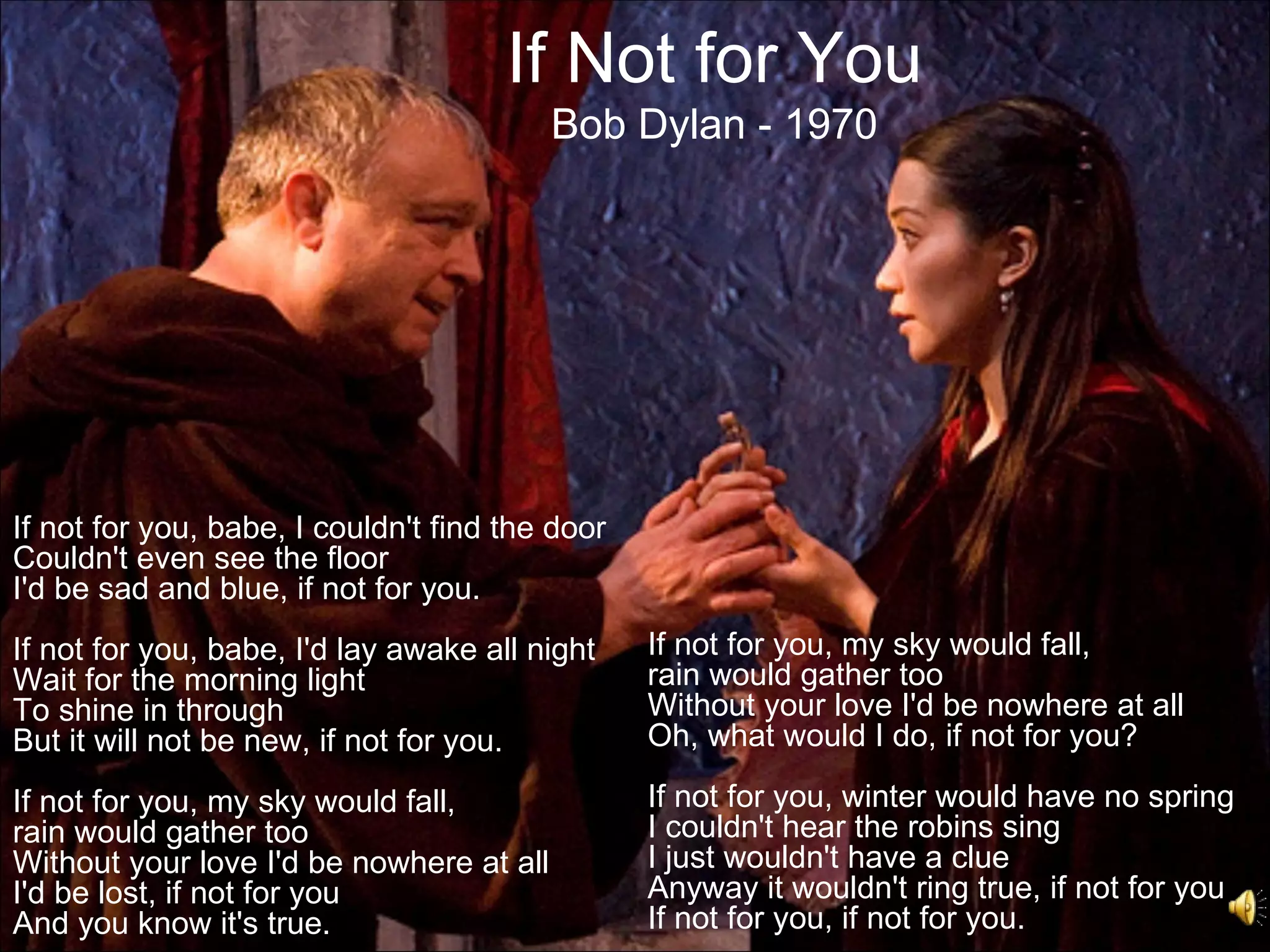 If Not for You
                                          Bob Dylan - 1970




If not for you, babe, I couldn't find the door
Couldn't even see the floor
I'd be sad and blue, if not for you.
If not for you, babe, I'd lay awake all night    If not for you, my sky would fall,
Wait for the morning light                       rain would gather too
To shine in through                              Without your love I'd be nowhere at all
But it will not be new, if not for you.          Oh, what would I do, if not for you?

If not for you, my sky would fall,               If not for you, winter would have no spring
rain would gather too                            I couldn't hear the robins sing
Without your love I'd be nowhere at all          I just wouldn't have a clue
I'd be lost, if not for you                      Anyway it wouldn't ring true, if not for you
And you know it's true.                          If not for you, if not for you.
 