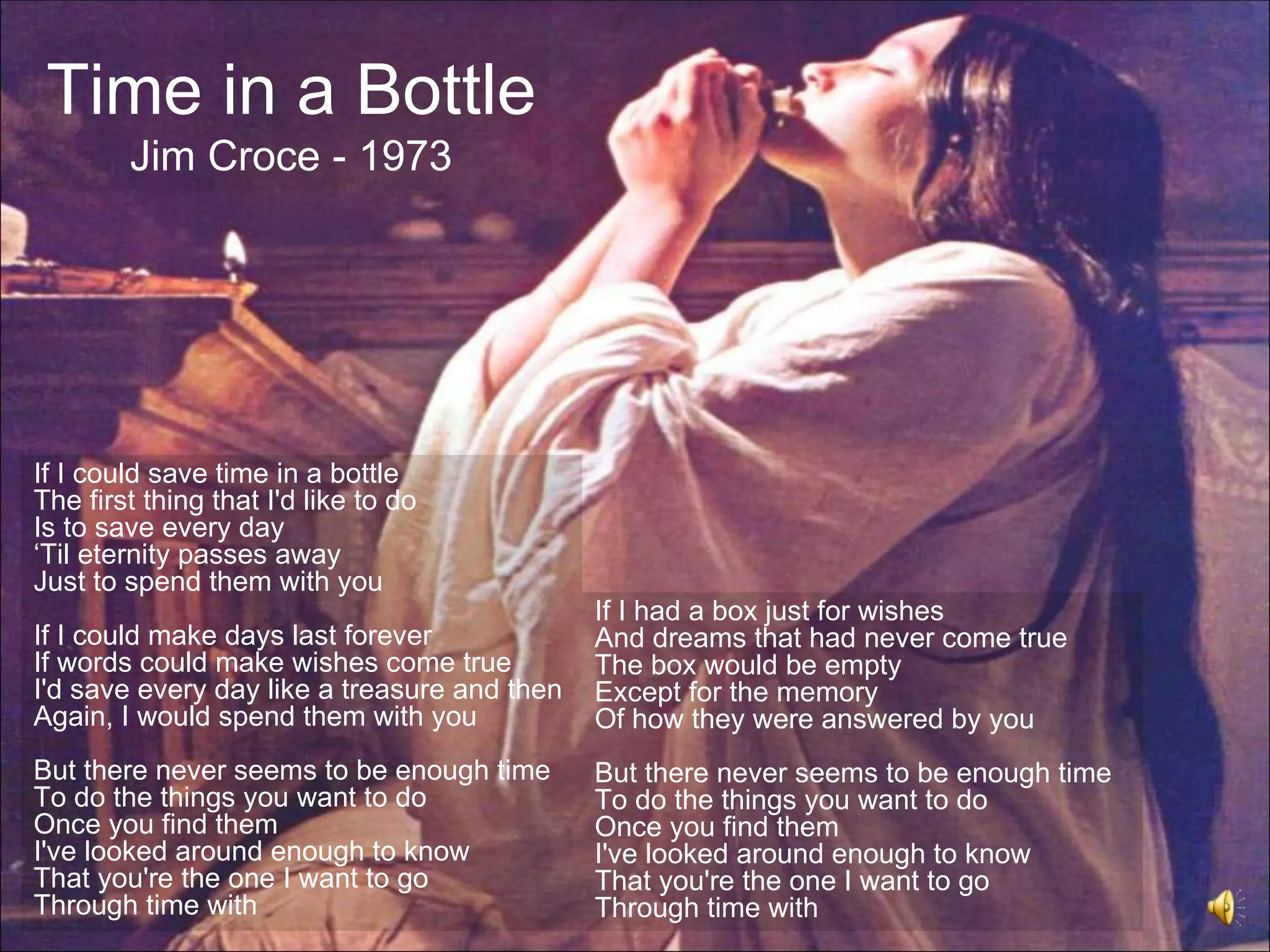 Time in a Bottle
        Jim Croce - 1973




If I could save time in a bottle
The first thing that I'd like to do
Is to save every day
‘Til eternity passes away
Just to spend them with you
                                              If I had a box just for wishes
If I could make days last forever             And dreams that had never come true
If words could make wishes come true          The box would be empty
I'd save every day like a treasure and then   Except for the memory
Again, I would spend them with you            Of how they were answered by you
But there never seems to be enough time       But there never seems to be enough time
To do the things you want to do               To do the things you want to do
Once you find them                            Once you find them
I've looked around enough to know             I've looked around enough to know
That you're the one I want to go              That you're the one I want to go
Through time with                             Through time with
 