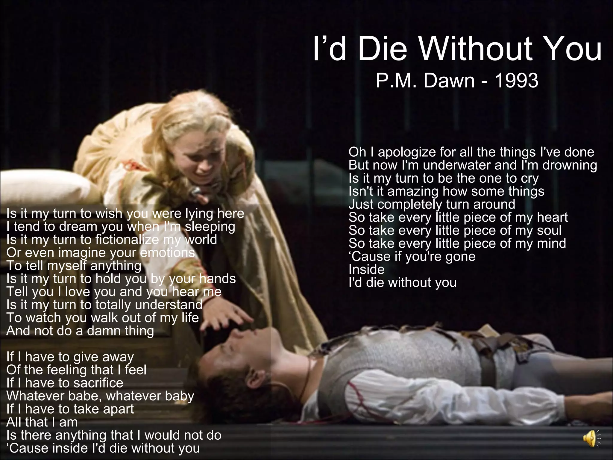 I’d Die Without You
                                                  P.M. Dawn - 1993


                                              Oh I apologize for all the things I've done
                                              But now I'm underwater and I'm drowning
                                              Is it my turn to be the one to cry
                                              Isn't it amazing how some things
                                              Just completely turn around
Is it my turn to wish you were lying here     So take every little piece of my heart
I tend to dream you when I'm sleeping         So take every little piece of my soul
Is it my turn to fictionalize my world        So take every little piece of my mind
Or even imagine your emotions                 ‘Cause if you're gone
To tell myself anything                       Inside
Is it my turn to hold you by your hands       I'd die without you
Tell you I love you and you hear me
Is it my turn to totally understand
To watch you walk out of my life
And not do a damn thing
If I have to give away
Of the feeling that I feel
If I have to sacrifice
Whatever babe, whatever baby
If I have to take apart
All that I am
Is there anything that I would not do
‘Cause inside I'd die without you
 