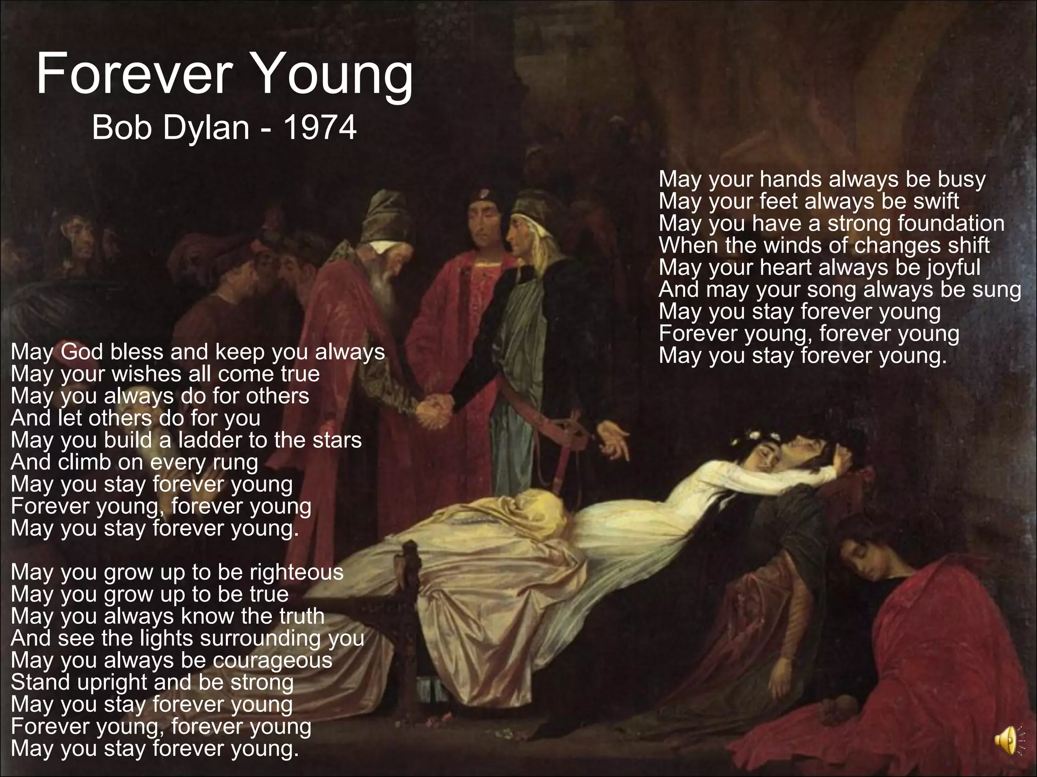 Forever Young
       Bob Dylan - 1974
                                      May your hands always be busy
                                      May your feet always be swift
                                      May you have a strong foundation
                                      When the winds of changes shift
                                      May your heart always be joyful
                                      And may your song always be sung
                                      May you stay forever young
                                      Forever young, forever young
May God bless and keep you always     May you stay forever young.
May your wishes all come true
May you always do for others
And let others do for you
May you build a ladder to the stars
And climb on every rung
May you stay forever young
Forever young, forever young
May you stay forever young.
May you grow up to be righteous
May you grow up to be true
May you always know the truth
And see the lights surrounding you
May you always be courageous
Stand upright and be strong
May you stay forever young
Forever young, forever young
May you stay forever young.
 