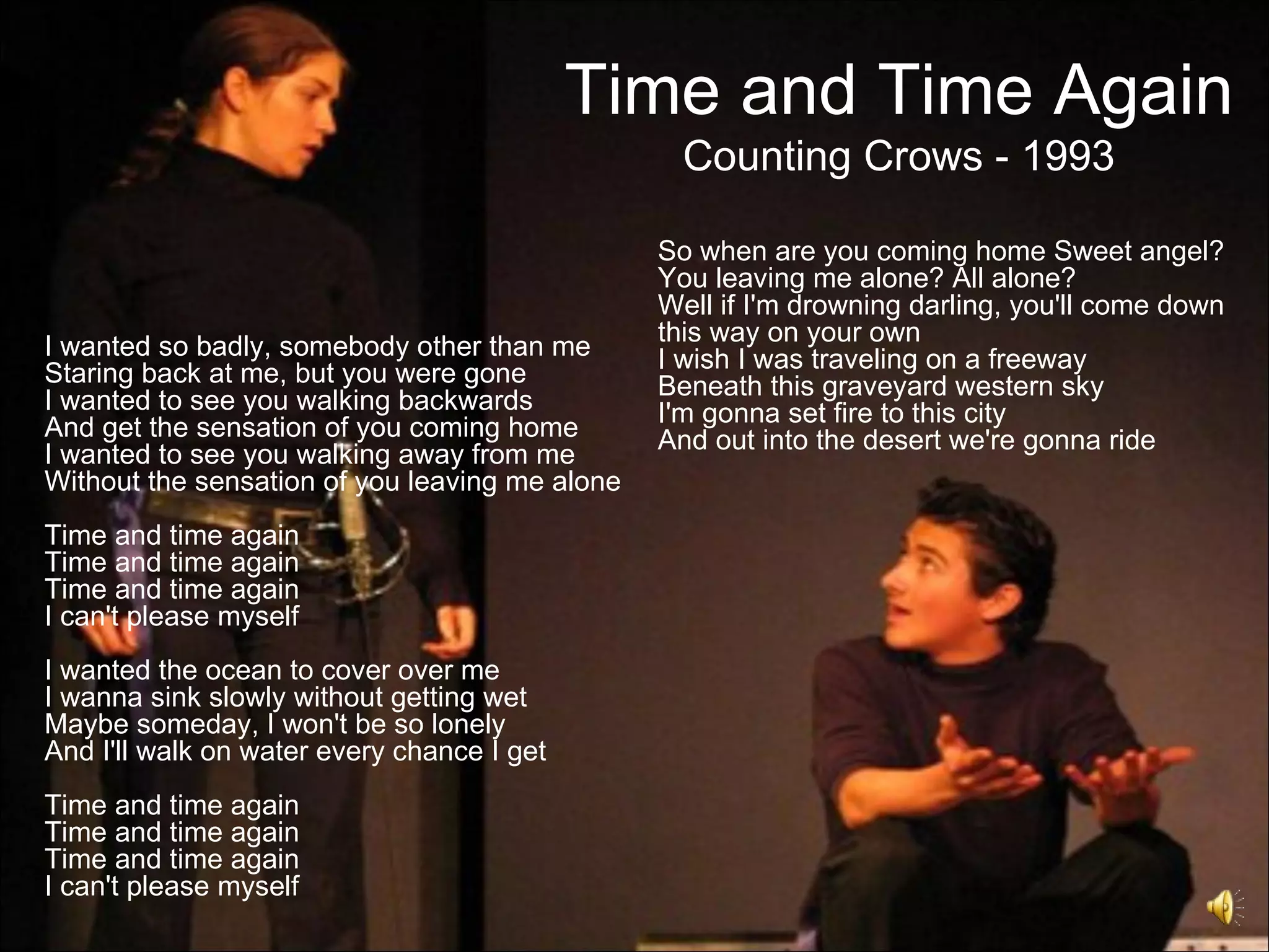 Time and Time Again
                                                  Counting Crows - 1993

                                                So when are you coming home Sweet angel?
                                                You leaving me alone? All alone?
                                                Well if I'm drowning darling, you'll come down
                                                this way on your own
I wanted so badly, somebody other than me       I wish I was traveling on a freeway
Staring back at me, but you were gone           Beneath this graveyard western sky
I wanted to see you walking backwards           I'm gonna set fire to this city
And get the sensation of you coming home        And out into the desert we're gonna ride
I wanted to see you walking away from me
Without the sensation of you leaving me alone
Time and time again
Time and time again
Time and time again
I can't please myself
I wanted the ocean to cover over me
I wanna sink slowly without getting wet
Maybe someday, I won't be so lonely
And I'll walk on water every chance I get
Time and time again
Time and time again
Time and time again
I can't please myself
 