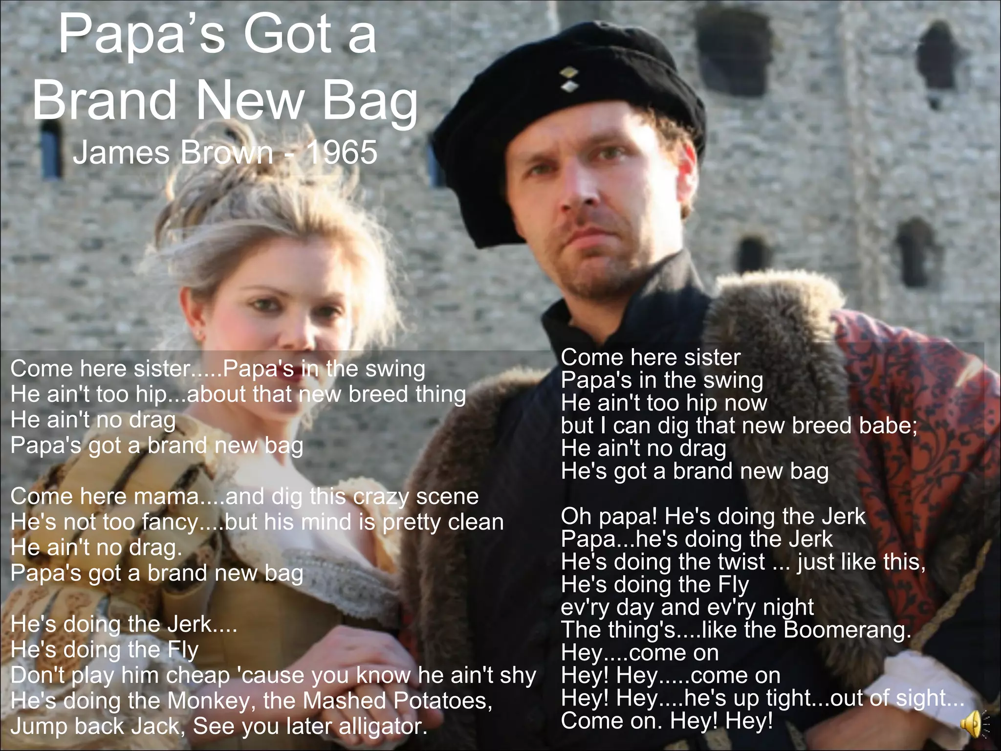 Papa’s Got a
  Brand New Bag
      James Brown - 1965




Come here sister.....Papa's in the swing             Come here sister
                                                     Papa's in the swing
He ain't too hip...about that new breed thing        He ain't too hip now
He ain't no drag                                     but I can dig that new breed babe;
Papa's got a brand new bag                           He ain't no drag
                                                     He's got a brand new bag
Come here mama....and dig this crazy scene
He's not too fancy....but his mind is pretty clean   Oh papa! He's doing the Jerk
He ain't no drag.                                    Papa...he's doing the Jerk
Papa's got a brand new bag                           He's doing the twist ... just like this,
                                                     He's doing the Fly
                                                     ev'ry day and ev'ry night
He's doing the Jerk....                              The thing's....like the Boomerang.
He's doing the Fly                                   Hey....come on
Don't play him cheap 'cause you know he ain't shy    Hey! Hey.....come on
He's doing the Monkey, the Mashed Potatoes,          Hey! Hey....he's up tight...out of sight...
Jump back Jack, See you later alligator.             Come on. Hey! Hey!
 