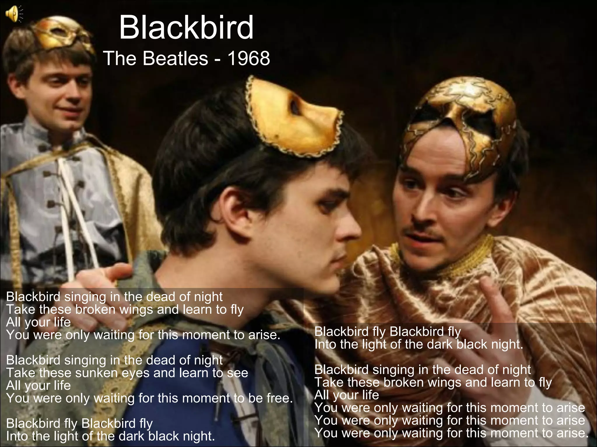 Blackbird
                  The Beatles - 1968




Blackbird singing in the dead of night
Take these broken wings and learn to fly
All your life
You were only waiting for this moment to arise.     Blackbird fly Blackbird fly
                                                    Into the light of the dark black night.
Blackbird singing in the dead of night
Take these sunken eyes and learn to see             Blackbird singing in the dead of night
All your life                                       Take these broken wings and learn to fly
You were only waiting for this moment to be free.   All your life
                                                    You were only waiting for this moment to arise
Blackbird fly Blackbird fly                         You were only waiting for this moment to arise
Into the light of the dark black night.             You were only waiting for this moment to arise.
 