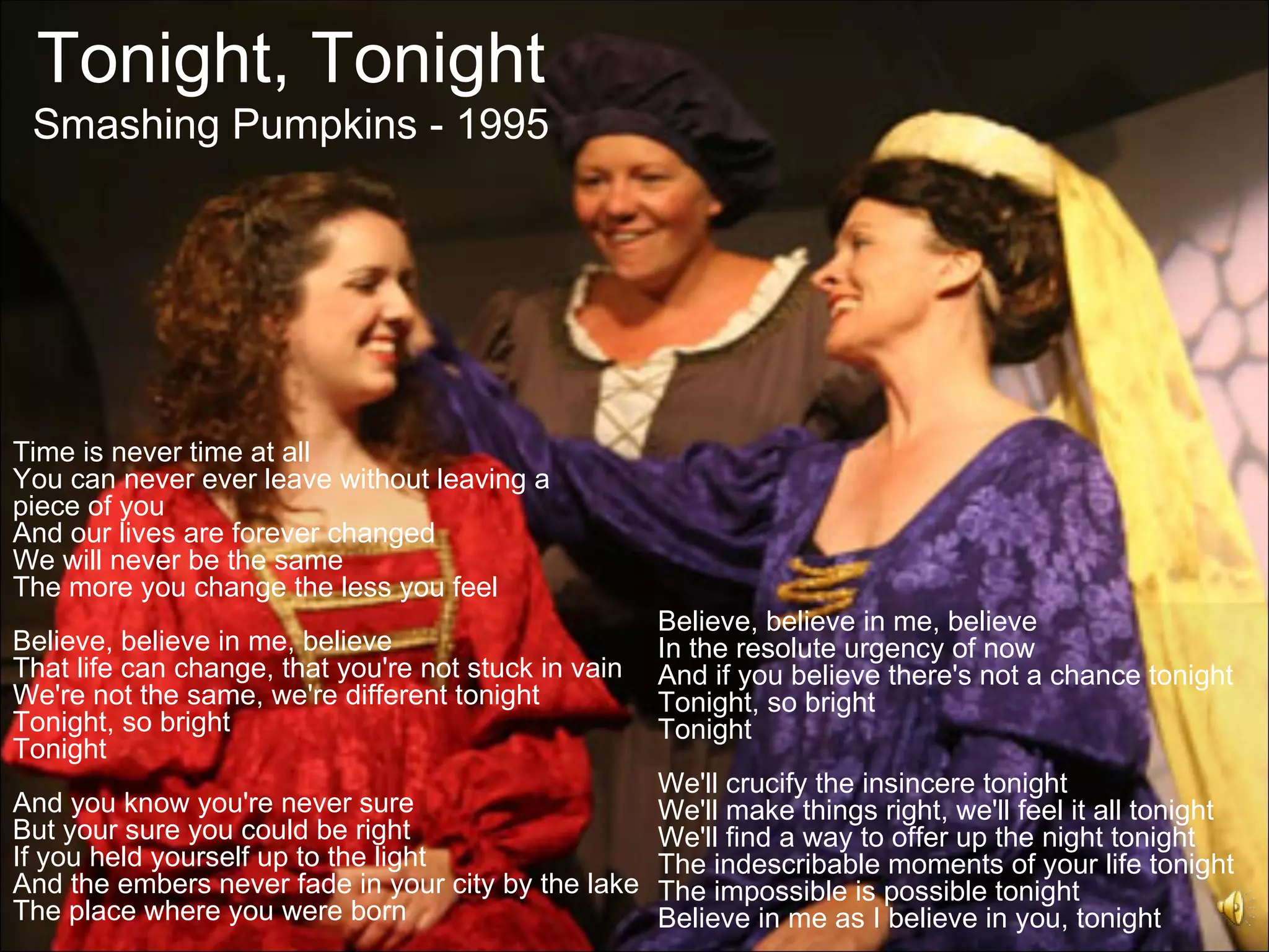 Tonight, Tonight
 Smashing Pumpkins - 1995




Time is never time at all
You can never ever leave without leaving a
piece of you
And our lives are forever changed
We will never be the same
The more you change the less you feel
                                                      Believe, believe in me, believe
Believe, believe in me, believe                       In the resolute urgency of now
That life can change, that you're not stuck in vain   And if you believe there's not a chance tonight
We're not the same, we're different tonight           Tonight, so bright
Tonight, so bright                                    Tonight
Tonight
                                                      We'll crucify the insincere tonight
And you know you're never sure                        We'll make things right, we'll feel it all tonight
But your sure you could be right                      We'll find a way to offer up the night tonight
If you held yourself up to the light                  The indescribable moments of your life tonight
And the embers never fade in your city by the lake    The impossible is possible tonight
The place where you were born                         Believe in me as I believe in you, tonight
 