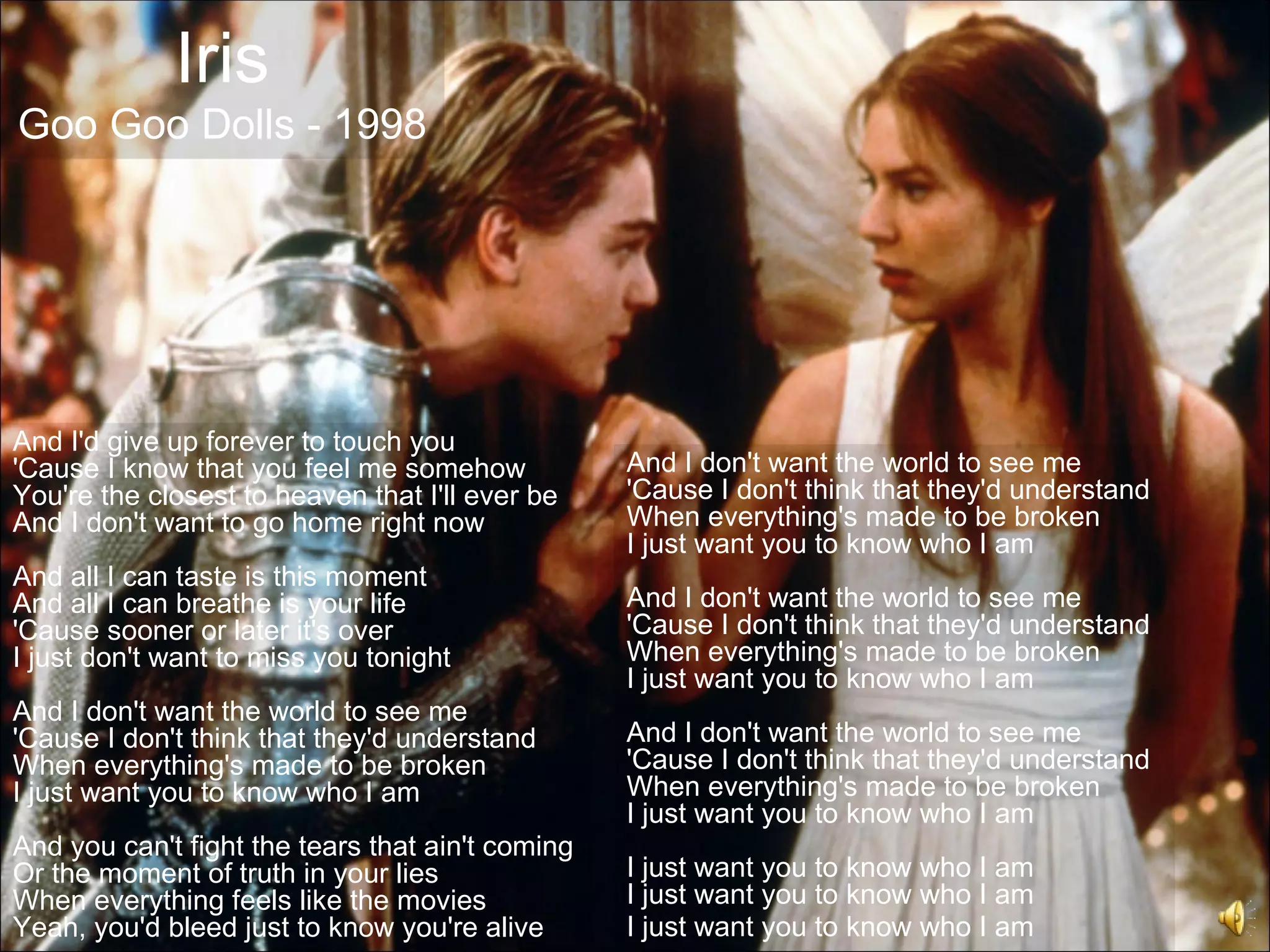 Iris
Goo Goo Dolls - 1998




And I'd give up forever to touch you
'Cause I know that you feel me somehow            And I don't want the world to see me
You're the closest to heaven that I'll ever be    'Cause I don't think that they'd understand
And I don't want to go home right now             When everything's made to be broken
                                                  I just want you to know who I am
And all I can taste is this moment
And all I can breathe is your life                And I don't want the world to see me
'Cause sooner or later it's over                  'Cause I don't think that they'd understand
I just don't want to miss you tonight             When everything's made to be broken
                                                  I just want you to know who I am
And I don't want the world to see me
'Cause I don't think that they'd understand       And I don't want the world to see me
When everything's made to be broken               'Cause I don't think that they'd understand
I just want you to know who I am                  When everything's made to be broken
                                                  I just want you to know who I am
And you can't fight the tears that ain't coming
Or the moment of truth in your lies               I just want you to know who I am
When everything feels like the movies             I just want you to know who I am
Yeah, you'd bleed just to know you're alive       I just want you to know who I am
 