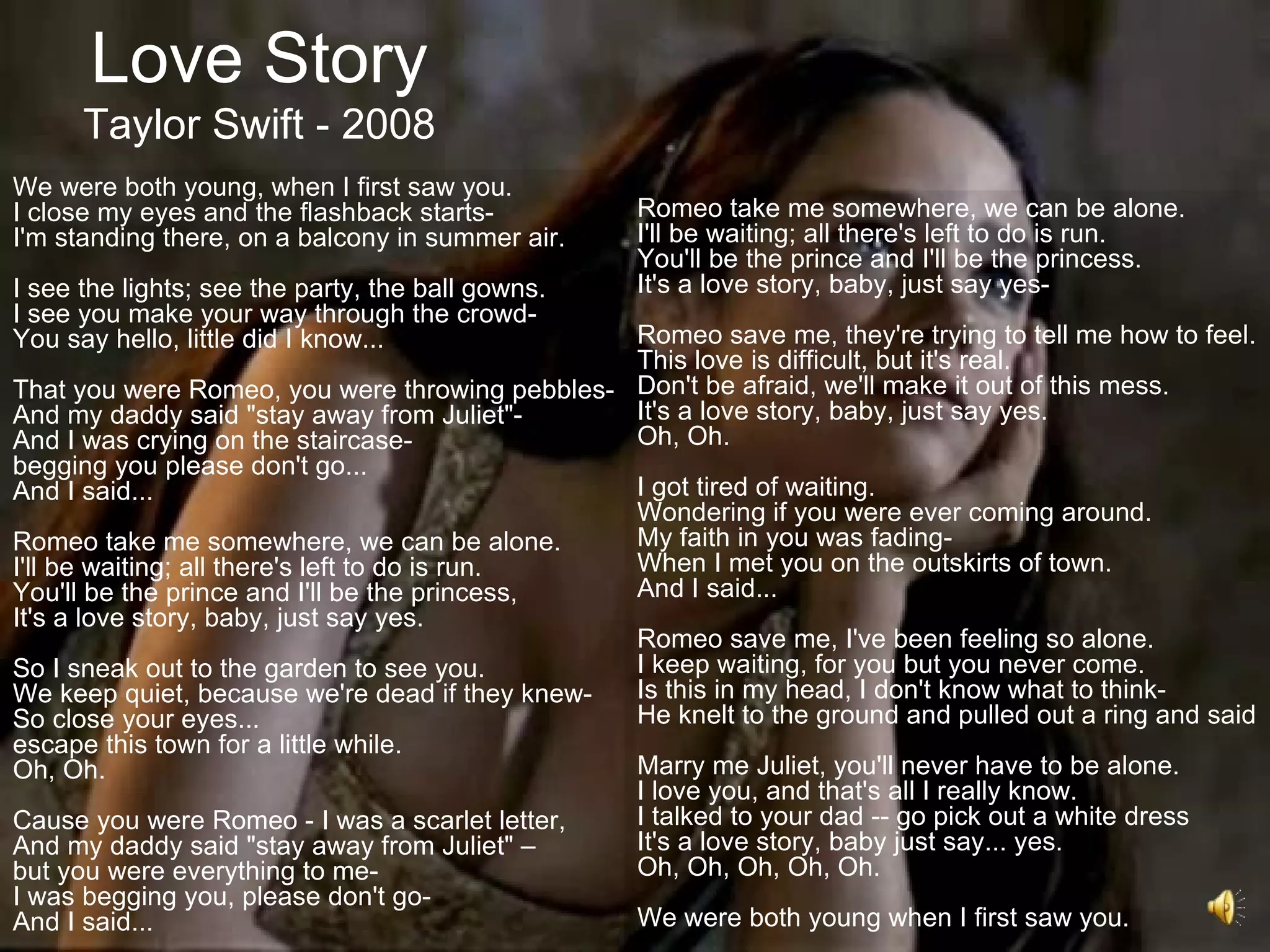 Love Story
      Taylor Swift - 2008
We were both young, when I first saw you.
I close my eyes and the flashback starts-          Romeo take me somewhere, we can be alone.
I'm standing there, on a balcony in summer air.    I'll be waiting; all there's left to do is run.
                                                   You'll be the prince and I'll be the princess.
I see the lights; see the party, the ball gowns.   It's a love story, baby, just say yes-
I see you make your way through the crowd-
You say hello, little did I know...             Romeo save me, they're trying to tell me how to feel.
                                                This love is difficult, but it's real.
That you were Romeo, you were throwing pebbles- Don't be afraid, we'll make it out of this mess.
And my daddy said "stay away from Juliet"-      It's a love story, baby, just say yes.
And I was crying on the staircase-              Oh, Oh.
begging you please don't go...
And I said...                                   I got tired of waiting.
                                                Wondering if you were ever coming around.
Romeo take me somewhere, we can be alone.       My faith in you was fading-
I'll be waiting; all there's left to do is run. When I met you on the outskirts of town.
You'll be the prince and I'll be the princess,  And I said...
It's a love story, baby, just say yes.
                                                Romeo save me, I've been feeling so alone.
So I sneak out to the garden to see you.        I keep waiting, for you but you never come.
We keep quiet, because we're dead if they knew- Is this in my head, I don't know what to think-
So close your eyes...                           He knelt to the ground and pulled out a ring and said
escape this town for a little while.
Oh, Oh.                                         Marry me Juliet, you'll never have to be alone.
                                                I love you, and that's all I really know.
Cause you were Romeo - I was a scarlet letter,  I talked to your dad -- go pick out a white dress
And my daddy said "stay away from Juliet" –     It's a love story, baby just say... yes.
but you were everything to me-                  Oh, Oh, Oh, Oh, Oh.
I was begging you, please don't go-
And I said...                                   We were both young when I first saw you.
 