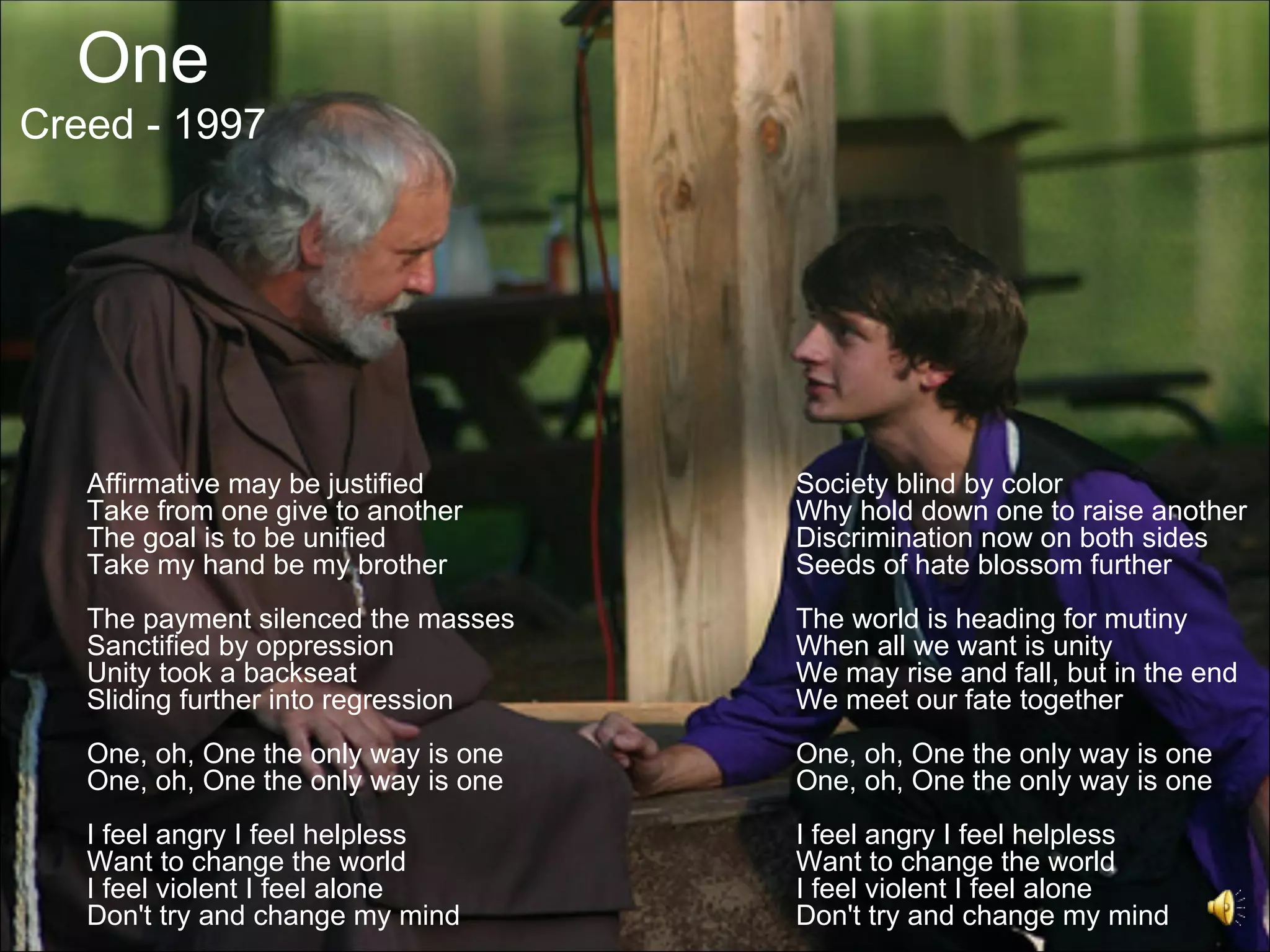 One
Creed - 1997




   Affirmative may be justified       Society blind by color
   Take from one give to another      Why hold down one to raise another
   The goal is to be unified          Discrimination now on both sides
   Take my hand be my brother         Seeds of hate blossom further
   The payment silenced the masses    The world is heading for mutiny
   Sanctified by oppression           When all we want is unity
   Unity took a backseat              We may rise and fall, but in the end
   Sliding further into regression    We meet our fate together
   One, oh, One the only way is one   One, oh, One the only way is one
   One, oh, One the only way is one   One, oh, One the only way is one
   I feel angry I feel helpless       I feel angry I feel helpless
   Want to change the world           Want to change the world
   I feel violent I feel alone        I feel violent I feel alone
   Don't try and change my mind       Don't try and change my mind
 