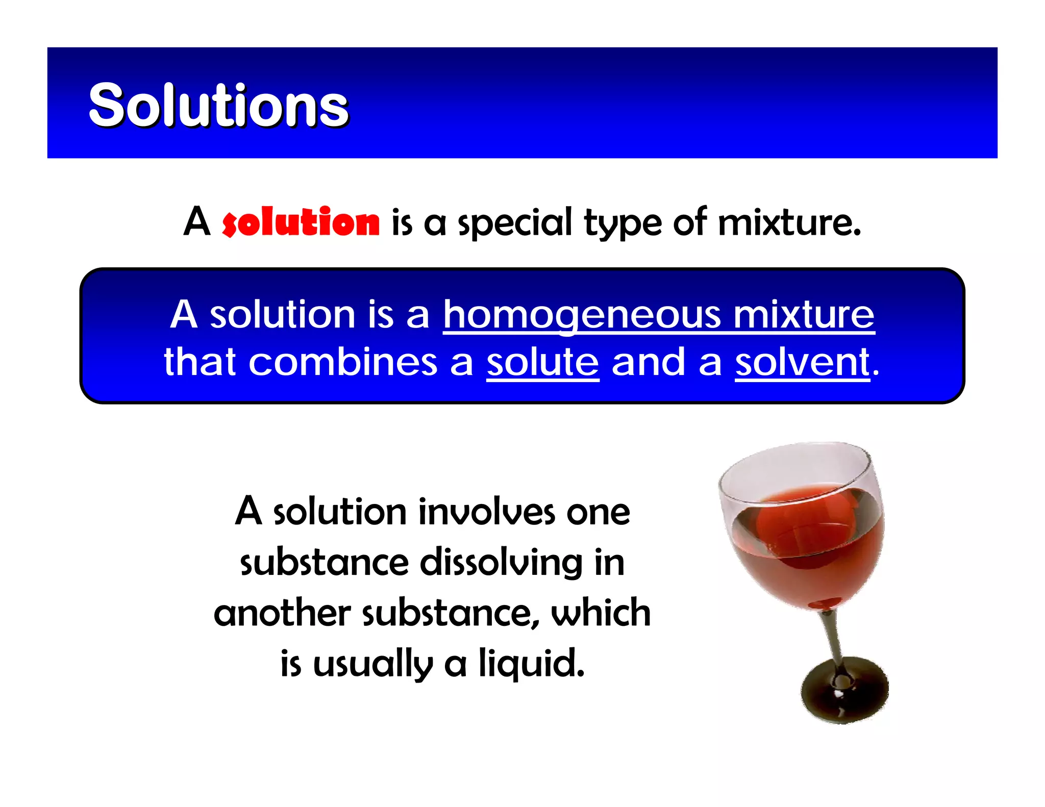Solutions
   A solution is a special type of mixture.

   A solution is a homogeneous mixture
  that combines a solute and a solvent.


     A solution involves one
     substance dissolving in
    another substance, which
        is usually a liquid.
 