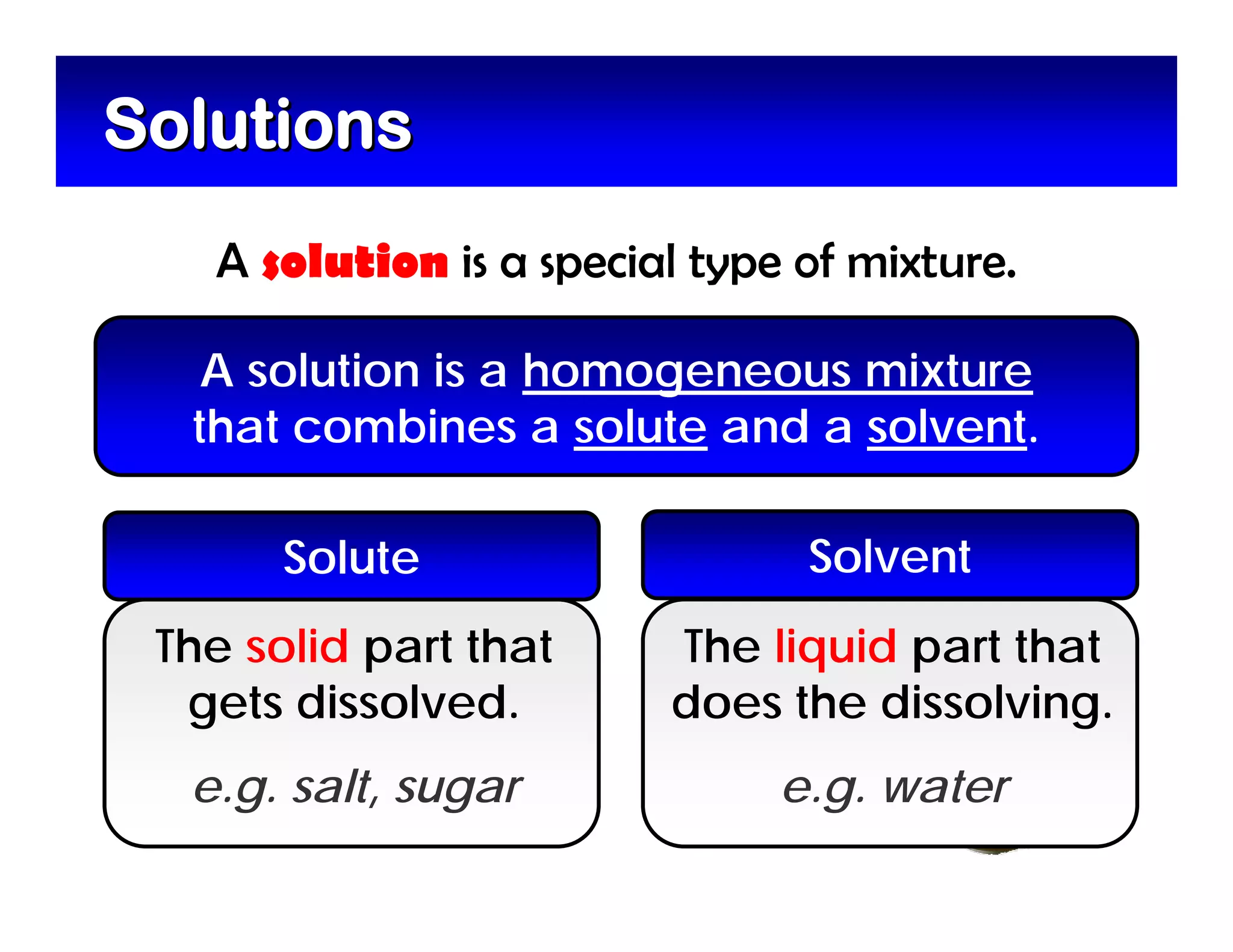 Solutions
   A solution is a special type of mixture.

   A solution is a homogeneous mixture
  that combines a solute and a solvent.

       Solute                   Solvent
 The solid part that     The liquid part that
  gets dissolved.        does the dissolving.
  e.g. salt, sugar             e.g. water
 