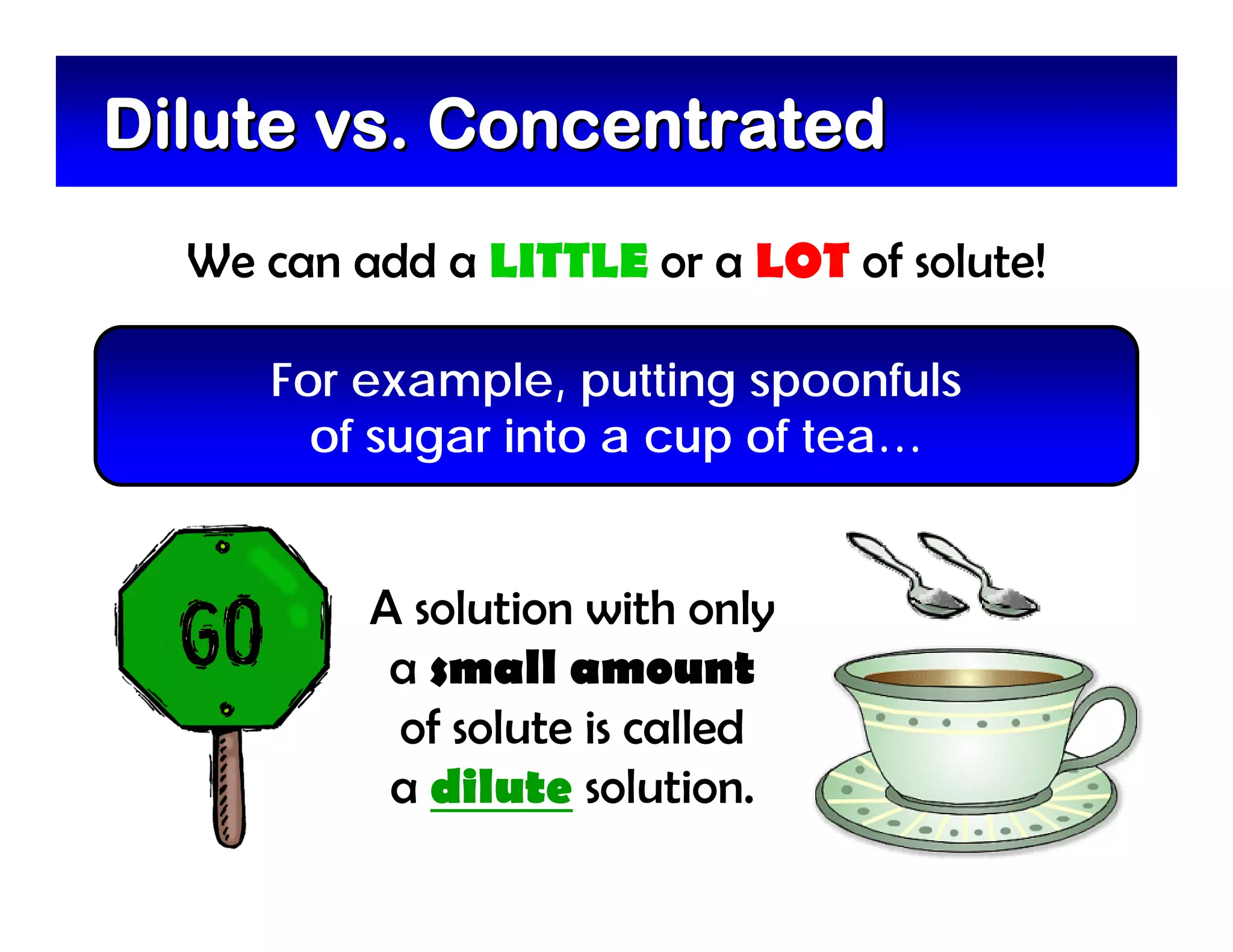 Dilute vs. Concentrated
  We can add a LITTLE or a LOT of solute!

     For example, putting spoonfuls
       of sugar into a cup of tea…


          A solution with only
           a small amount
           of solute is called
           a dilute solution.
 
