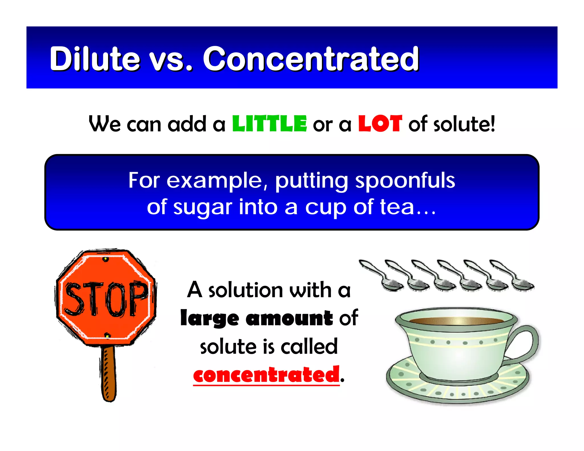 Dilute vs. Concentrated
  We can add a LITTLE or a LOT of solute!

     For example, putting spoonfuls
       of sugar into a cup of tea…


           A solution with a
          large amount of
            solute is called
           concentrated.
 