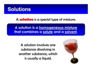A solution is a special type of mixture.
SolutionsSolutions
A solution is a homogeneous mixture
that combines a solute and a solvent.
A solution involves one
substance dissolving in
another substance, which
is usually a liquid.
 