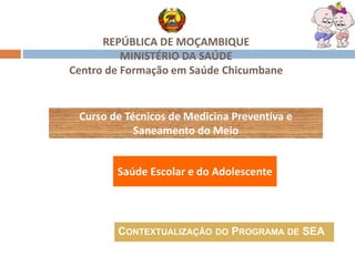 REPÚBLICA DE MOÇAMBIQUE
MINISTÉRIO DA SAÚDE
Centro de Formação em Saúde Chicumbane
Curso de Técnicos de Medicina Preventiva e
Saneamento do Meio
CONTEXTUALIZAÇÃO DO PROGRAMA DE SEA
Saúde Escolar e do Adolescente
 