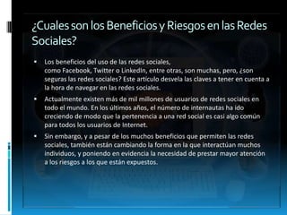 ¿Cuales son los Beneficios y Riesgos en las Redes
Sociales?
   Los beneficios del uso de las redes sociales,
    como Facebook, Twitter o LinkedIn, entre otras, son muchas, pero, ¿son
    seguras las redes sociales? Este artículo desvela las claves a tener en cuenta a
    la hora de navegar en las redes sociales.
   Actualmente existen más de mil millones de usuarios de redes sociales en
    todo el mundo. En los últimos años, el número de internautas ha ido
    creciendo de modo que la pertenencia a una red social es casi algo común
    para todos los usuarios de Internet.
   Sin embargo, y a pesar de los muchos beneficios que permiten las redes
    sociales, también están cambiando la forma en la que interactúan muchos
    individuos, y poniendo en evidencia la necesidad de prestar mayor atención
    a los riesgos a los que están expuestos.
 