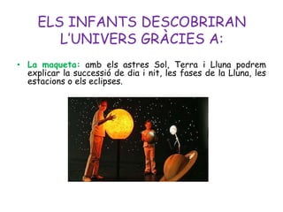 ELS INFANTS DESCOBRIRAN
        L’UNIVERS GRÀCIES A:
• La maqueta: amb els astres Sol, Terra i Lluna podrem
  explicar la successió de dia i nit, les fases de la Lluna, les
  estacions o els eclipses.
 