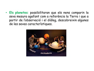 • Els planetes: possibilitaran que els nens comparin la
  seva mesura agafant com a referència la Terra i que a
  partir de l’observació i el diàleg, descobreixin algunes
  de les seves característiques.
 